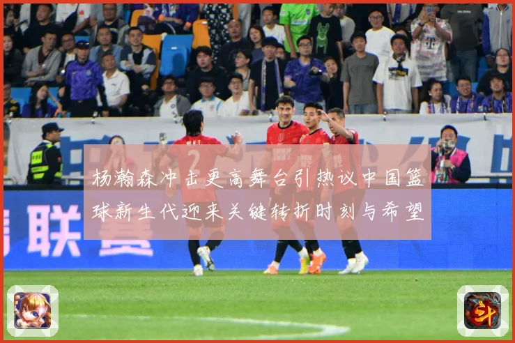 杨瀚森冲击更高舞台引热议中国篮球新生代迎来关键转折时刻与希望