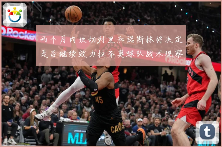 两个月内坎切列里和诺斯林将决定是否继续效力拉齐奥球队战术观察
