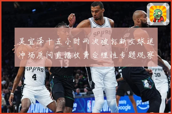 吴宜泽十五小时两次被打断女球迷冲场质问直播收费合理性专题观察