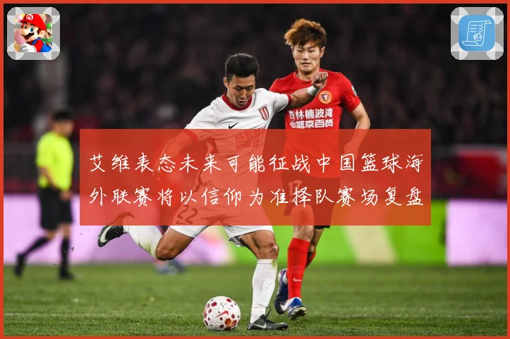 艾维表态未来可能征战中国篮球海外联赛将以信仰为准择队赛场复盘