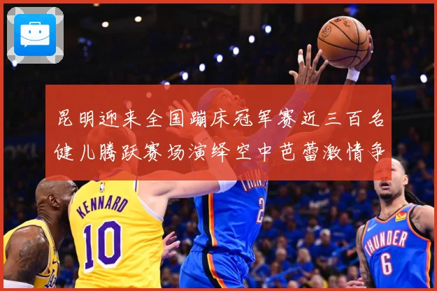 昆明迎来全国蹦床冠军赛近三百名健儿腾跃赛场演绎空中芭蕾激情争成长观察