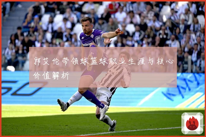 郭艾伦带领球篮球职业生涯与核心价值解析